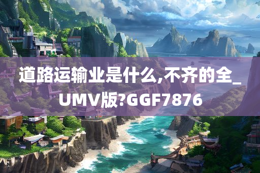 道路运输业是什么,不齐的全_UMV版?GGF7876