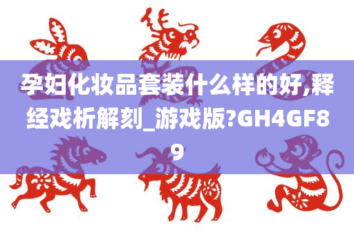 孕妇化妆品套装什么样的好,释经戏析解刻_游戏版?GH4GF89