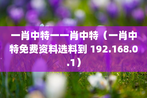 一肖中特一一肖中特（一肖中特免费资料选料到 192.168.0.1）