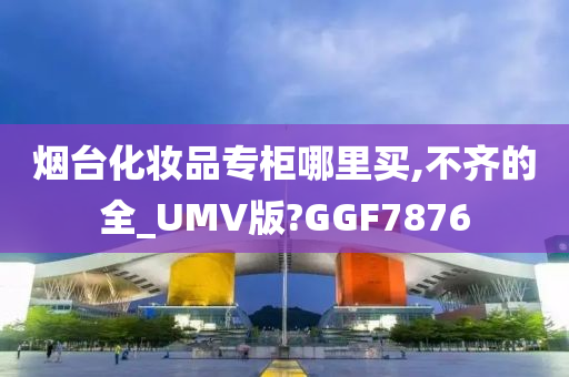 烟台化妆品专柜哪里买,不齐的全_UMV版?GGF7876