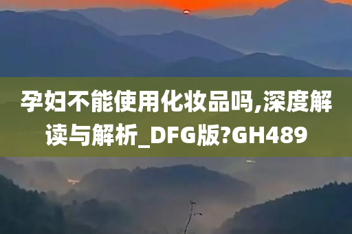 孕妇不能使用化妆品吗,深度解读与解析_DFG版?GH489