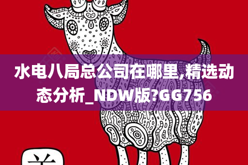 水电八局总公司在哪里,精选动态分析_NDW版?GG756