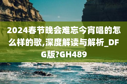 2024春节晚会难忘今宵唱的怎么样的歌,深度解读与解析_DFG版?GH489