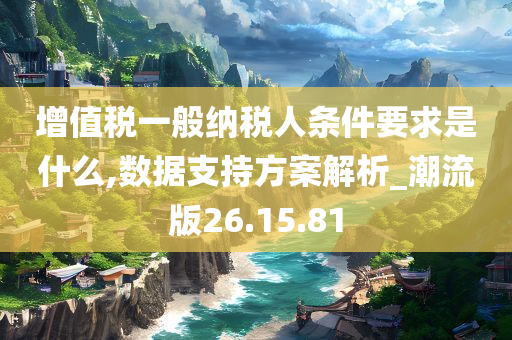 增值税一般纳税人条件要求是什么,数据支持方案解析_潮流版26.15.81