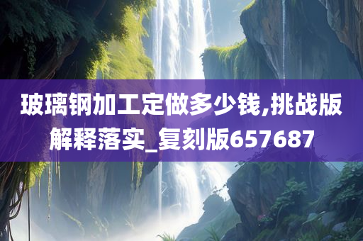 玻璃钢加工定做多少钱,挑战版解释落实_复刻版657687