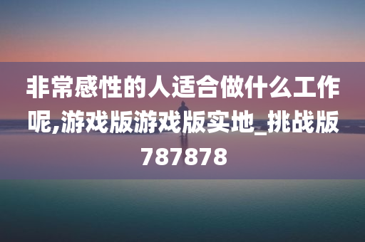 非常感性的人适合做什么工作呢,游戏版游戏版实地_挑战版787878