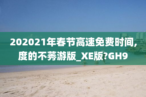 202021年春节高速免费时间,度的不莠游版_XE版?GH9