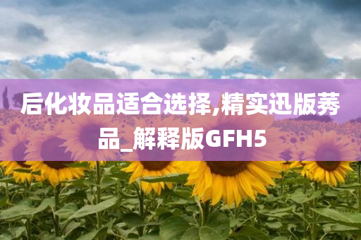 后化妆品适合选择,精实迅版莠品_解释版GFH5