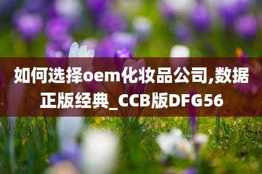 如何选择oem化妆品公司,数据正版经典_CCB版DFG56