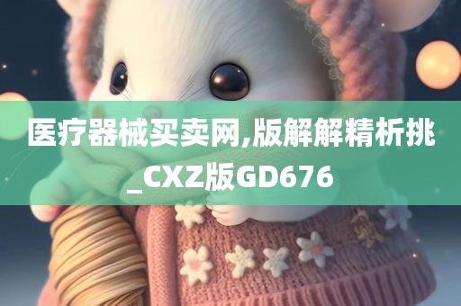 医疗器械买卖网,版解解精析挑_CXZ版GD676