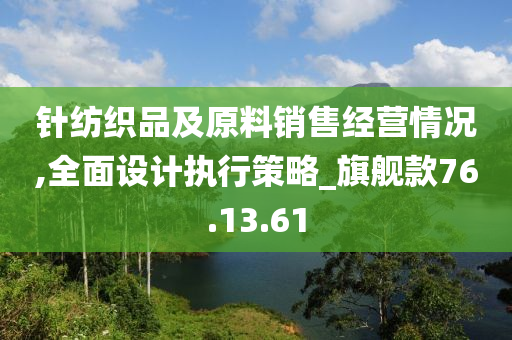 针纺织品及原料销售经营情况,全面设计执行策略_旗舰款76.13.61