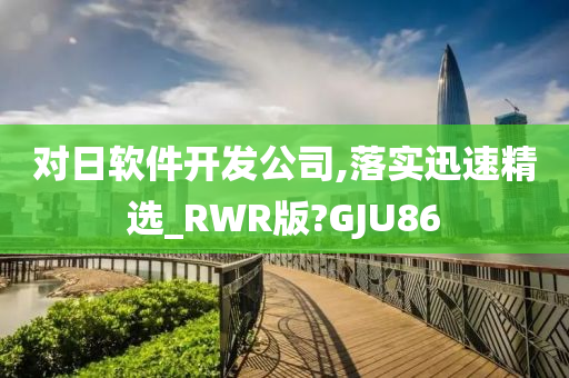 对日软件开发公司,落实迅速精选_RWR版?GJU86