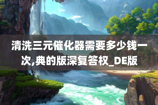 清洗三元催化器需要多少钱一次,典的版深复答权_DE版