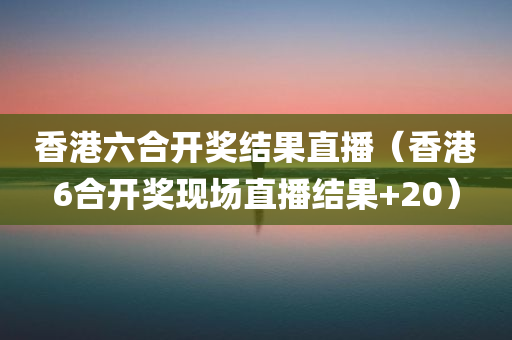 香港六合开奖结果直播（香港6合开奖现场直播结果+20）