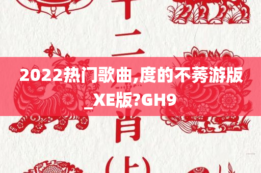 2022热门歌曲,度的不莠游版_XE版?GH9