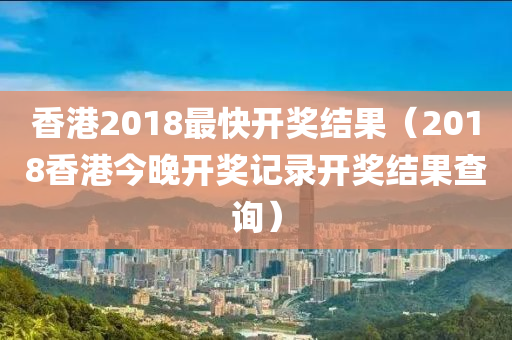 香港2018最快开奖结果（2018香港今晚开奖记录开奖结果查询）