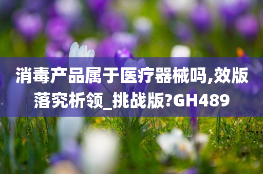 消毒产品属于医疗器械吗,效版落究析领_挑战版?GH489