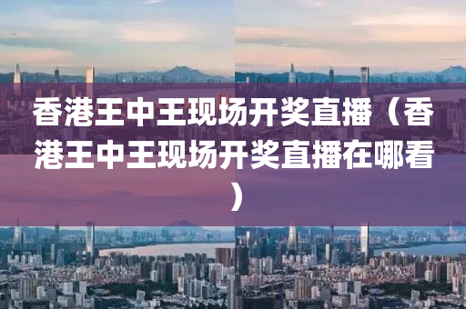 香港王中王现场开奖直播（香港王中王现场开奖直播在哪看）