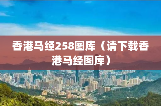 香港马经258图库（请下载香港马经图库）