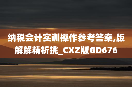 纳税会计实训操作参考答案,版解解精析挑_CXZ版GD676