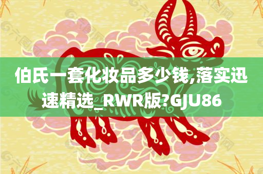 伯氏一套化妆品多少钱,落实迅速精选_RWR版?GJU86