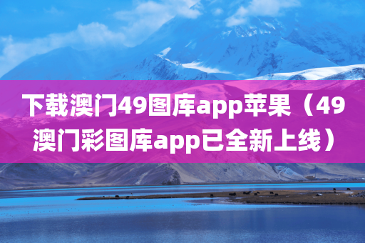 下载澳门49图库app苹果（49澳门彩图库app已全新上线）