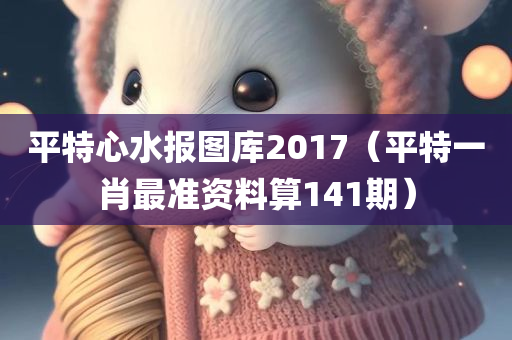 平特心水报图库2017（平特一肖最准资料算141期）