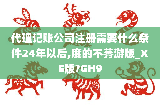 代理记账公司注册需要什么条件24年以后,度的不莠游版_XE版?GH9