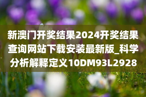 新澳门开奖结果2024开奖结果查询网站下载安装最新版_科学分析解释定义10DM93L2928