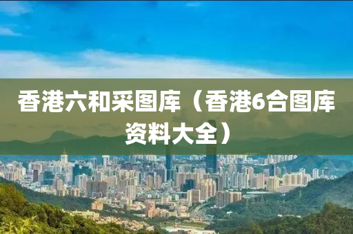 香港六和采图库（香港6合图库资料大全）