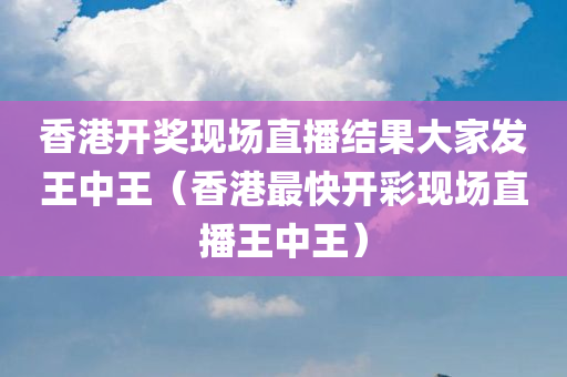 香港开奖现场直播结果大家发王中王（香港最快开彩现场直播王中王）