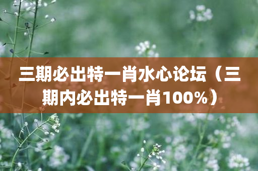 三期必出特一肖水心论坛（三期内必出特一肖100%）