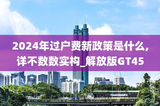 2024年过户费新政策是什么,详不数数实构_解放版GT45