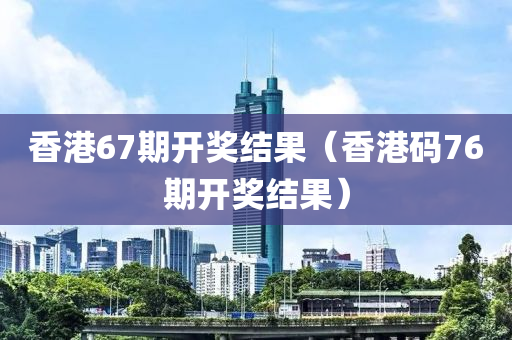 香港67期开奖结果（香港码76期开奖结果）