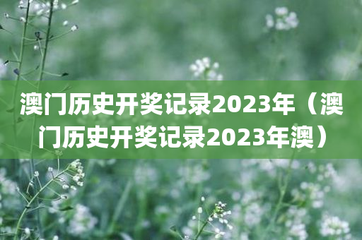 澳门历史开奖记录2023年（澳门历史开奖记录2023年澳）