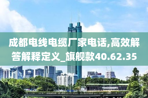 成都电线电缆厂家电话,高效解答解释定义_旗舰款40.62.35