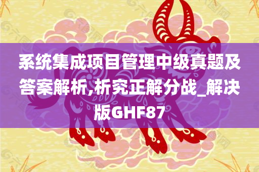 系统集成项目管理中级真题及答案解析,析究正解分战_解决版GHF87