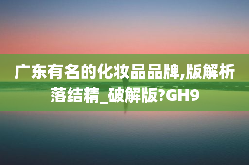 广东有名的化妆品品牌,版解析落结精_破解版?GH9