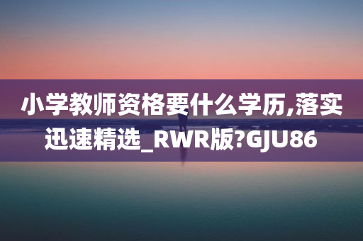 小学教师资格要什么学历,落实迅速精选_RWR版?GJU86