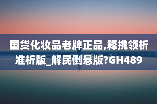 国货化妆品老牌正品,释挑领析准析版_解民倒悬版?GH489