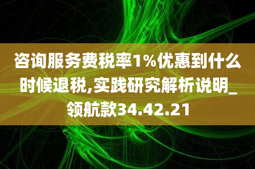 咨询服务费税率1%优惠到什么时候退税,实践研究解析说明_领航款34.42.21