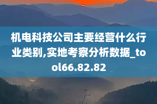 机电科技公司主要经营什么行业类别,实地考察分析数据_tool66.82.82