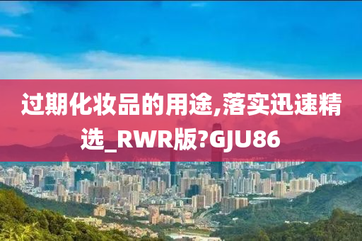 过期化妆品的用途,落实迅速精选_RWR版?GJU86