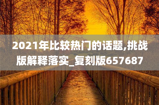 2021年比较热门的话题,挑战版解释落实_复刻版657687