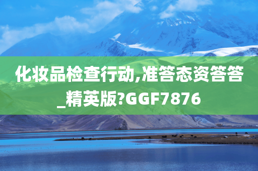 化妆品检查行动,准答态资答答_精英版?GGF7876