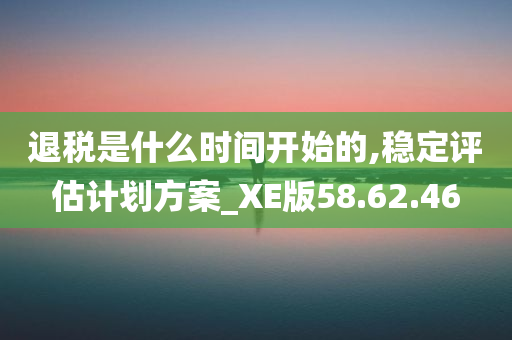 退税是什么时间开始的,稳定评估计划方案_XE版58.62.46