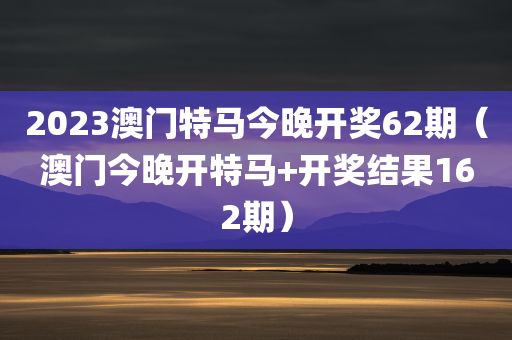 2023澳门特马今晚开奖62期（澳门今晚开特马+开奖结果162期）