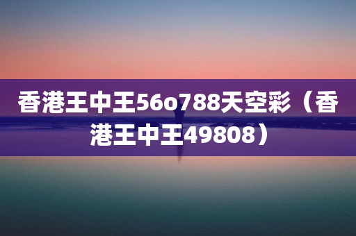 香港王中王56o788天空彩（香港王中王49808）