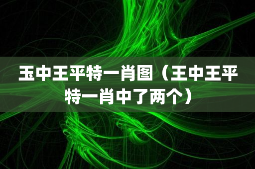 玉中王平特一肖图（王中王平特一肖中了两个）