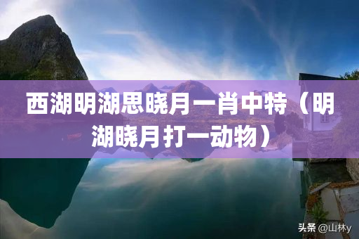 西湖明湖思晓月一肖中特（明湖晓月打一动物）